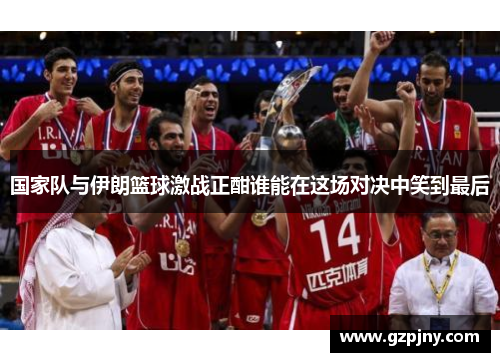 国家队与伊朗篮球激战正酣谁能在这场对决中笑到最后