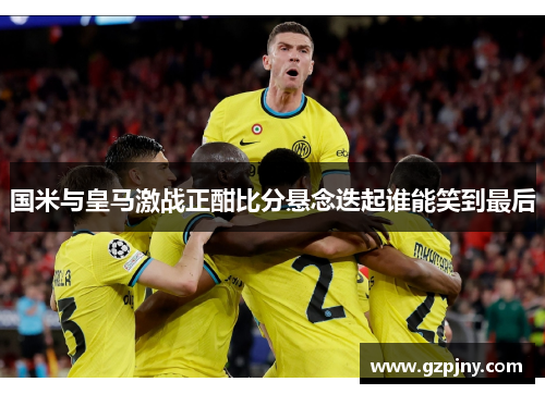 国米与皇马激战正酣比分悬念迭起谁能笑到最后