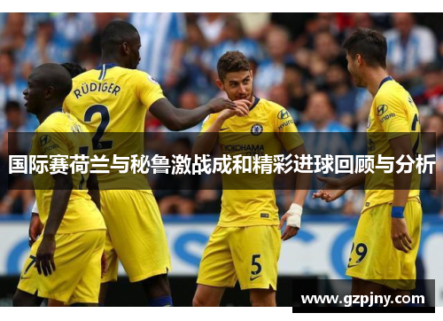 国际赛荷兰与秘鲁激战成和精彩进球回顾与分析