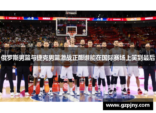 俄罗斯男篮与捷克男篮激战正酣谁能在国际赛场上笑到最后